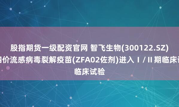 股指期货一级配资官网 智飞生物(300122.SZ)：四价流感病毒裂解疫苗(ZFA02佐剂)进入Ⅰ/Ⅱ期临床试验