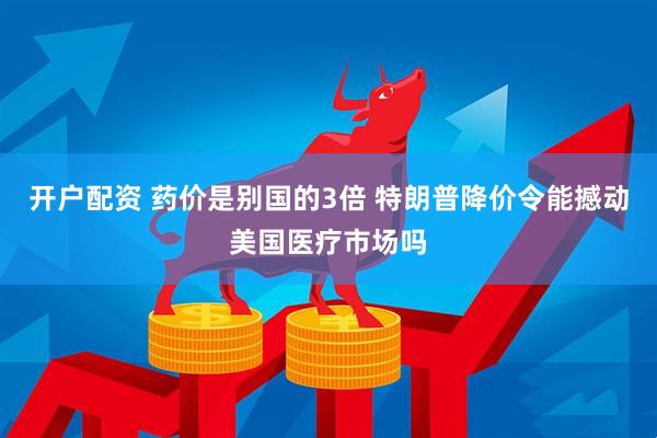 开户配资 药价是别国的3倍 特朗普降价令能撼动美国医疗市场吗