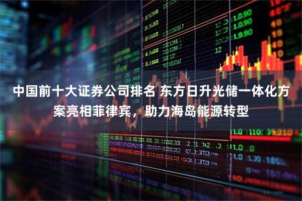 中国前十大证券公司排名 东方日升光储一体化方案亮相菲律宾，助力海岛能源转型