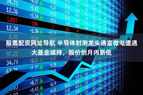 股票配资网址导航 半导体封测龙头通富微电遭遇大基金减持，股价创月内新低