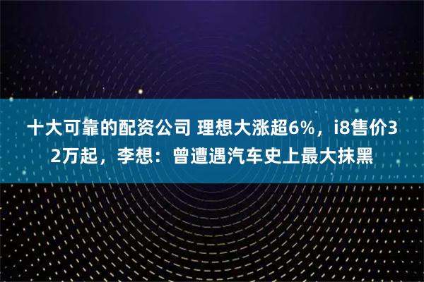 十大可靠的配资公司 理想大涨超6%，i8售价32万起，李想：曾遭遇汽车史上最大抹黑
