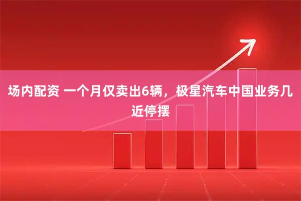 场内配资 一个月仅卖出6辆，极星汽车中国业务几近停摆