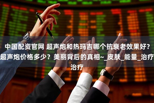 中国配资官网 超声炮和热玛吉哪个抗衰老效果好？超声炮价格多少？美丽背后的真相~_皮肤_能量_治疗