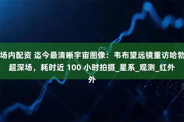 场内配资 迄今最清晰宇宙图像：韦布望远镜重访哈勃超深场，耗时近 100 小时拍摄_星系_观测_红外