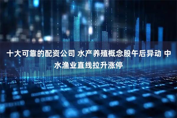 十大可靠的配资公司 水产养殖概念股午后异动 中水渔业直线拉升涨停