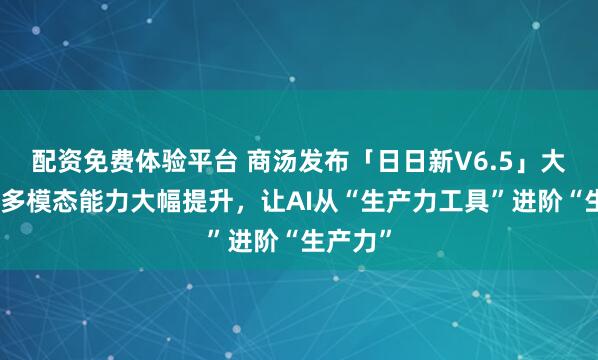 配资免费体验平台 商汤发布「日日新V6.5」大模型，多模态能力大幅提升，让AI从“生产力工具”进阶“生产力”