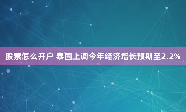 股票怎么开户 泰国上调今年经济增长预期至2.2%