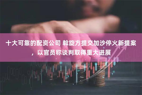 十大可靠的配资公司 斡旋方提交加沙停火新提案，以官员称谈判取得重大进展