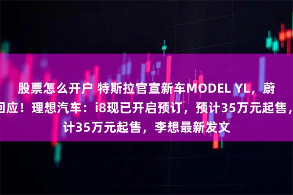 股票怎么开户 特斯拉官宣新车MODEL YL，蔚来李斌等纷纷回应！理想汽车：i8现已开启预订，预计35万元起售，李想最新发文