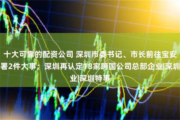 十大可靠的配资公司 深圳市委书记、市长前往宝安区部署2件大事；深圳再认定18家跨国公司总部企业|深圳特事
