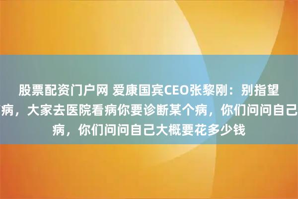 股票配资门户网 爱康国宾CEO张黎刚：别指望几百块查出所有病，大家去医院看病你要诊断某个病，你们问问自己大概要花多少钱
