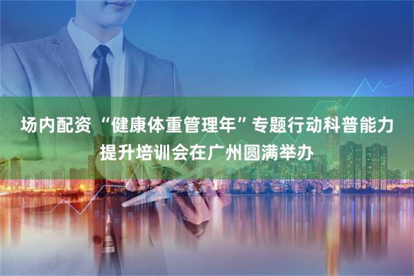 场内配资 “健康体重管理年”专题行动科普能力提升培训会在广州圆满举办