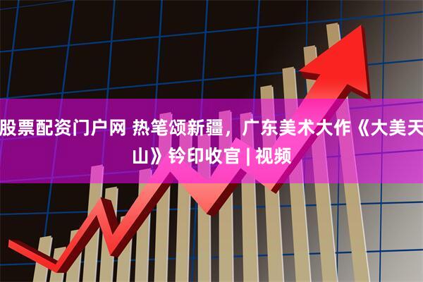 股票配资门户网 热笔颂新疆，广东美术大作《大美天山》钤印收官 | 视频