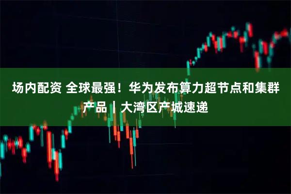 场内配资 全球最强！华为发布算力超节点和集群产品｜大湾区产城速递