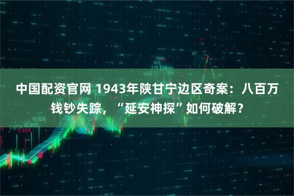 中国配资官网 1943年陕甘宁边区奇案：八百万钱钞失踪，“延安神探”如何破解？