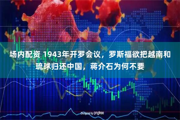 场内配资 1943年开罗会议，罗斯福欲把越南和琉球归还中国，蒋介石为何不要