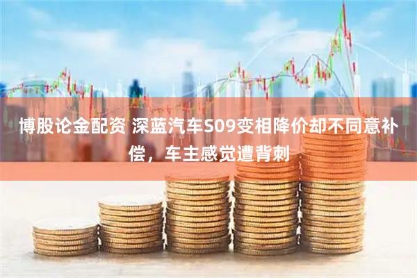博股论金配资 深蓝汽车S09变相降价却不同意补偿，车主感觉遭背刺