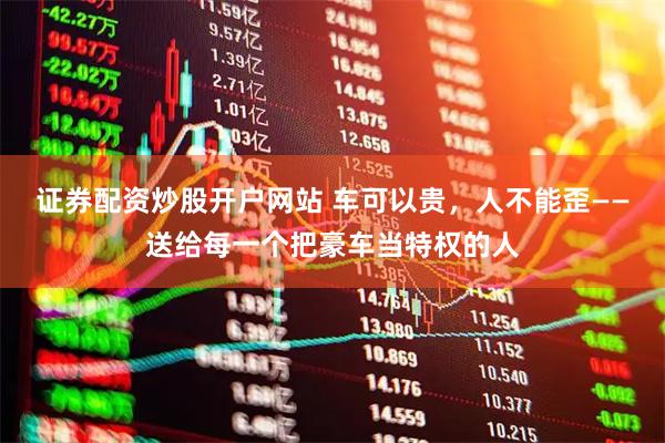 证券配资炒股开户网站 车可以贵，人不能歪——送给每一个把豪车当特权的人