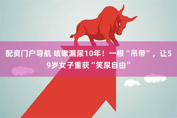 配资门户导航 咳嗽漏尿10年！一根“吊带”，让59岁女子重获“笑尿自由”